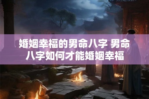 婚姻幸福的男命八字 男命八字如何才能婚姻幸福 婚姻幸福的男命八字 男命八字如何才能婚姻幸福