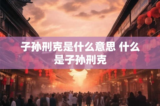 子孙刑克是什么意思 什么是子孙刑克