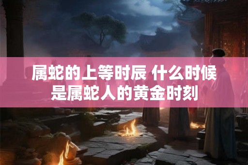 属蛇的上等时辰 什么时候是属蛇人的黄金时刻