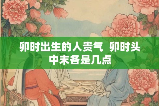 卯时出生的人贵气  卯时头中末各是几点