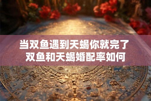 当双鱼遇到天蝎你就完了 双鱼和天蝎婚配率如何 当双鱼遇到天蝎你就完了 双鱼和天蝎婚配率如何