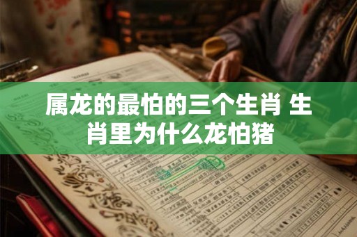 属龙的最怕的三个生肖 生肖里为什么龙怕猪