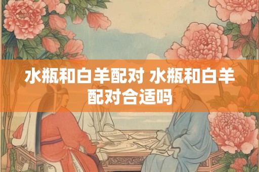 水瓶和白羊配对 水瓶和白羊配对合适吗 水瓶和白羊配对 水瓶和白羊配对合适吗
