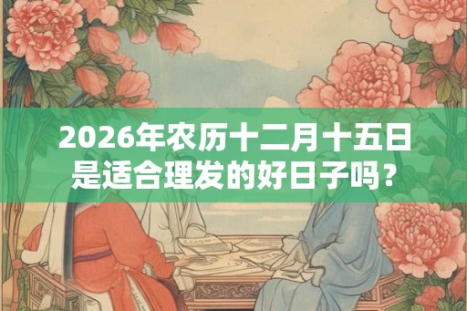 2026年农历十二月十五日是适合理发的好日子吗？