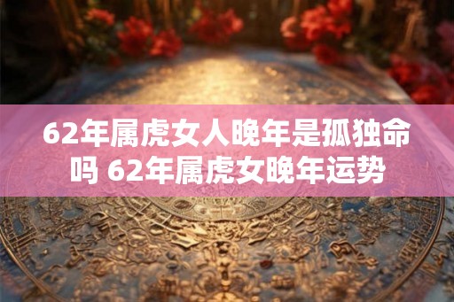 62年属虎女人晚年是孤独命吗 62年属虎女晚年运势 62年属虎女人晚年是孤独命吗 62年属虎女晚年运势