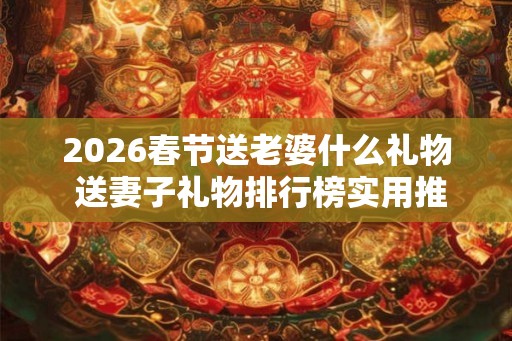 2026春节送老婆什么礼物 送妻子礼物排行榜实用推荐！