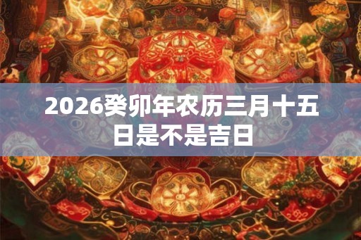 2026癸卯年农历三月十五日是不是吉日