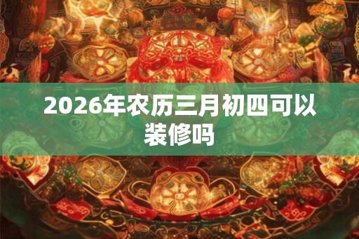 2026年农历三月初四可以装修吗 2026年农历三月初四可以装修吗