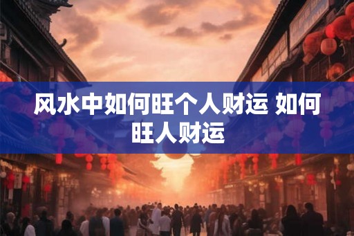 风水中如何旺个人财运 如何旺人财运 风水中如何旺个人财运 如何旺人财运