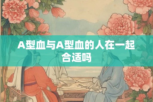 A型血与A型血的人在一起合适吗 A型血与A型血的人在一起合适吗