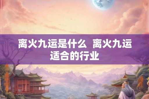 离火九运是什么 离火九运适合的行业 离火九运是什么 离火九运适合的行业
