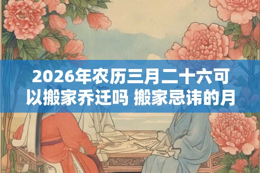 2026年农历三月二十六可以搬家乔迁吗 搬家忌讳的月份