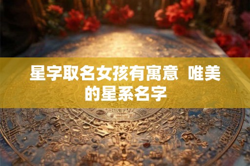 星字取名女孩有寓意  唯美的星系名字