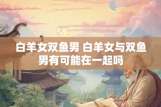 白羊女双鱼男 白羊女与双鱼男有可能在一起吗