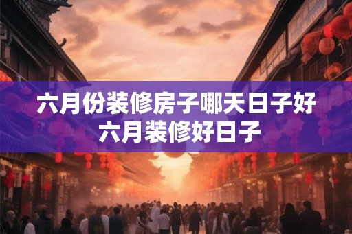 六月份装修房子哪天日子好 六月装修好日子