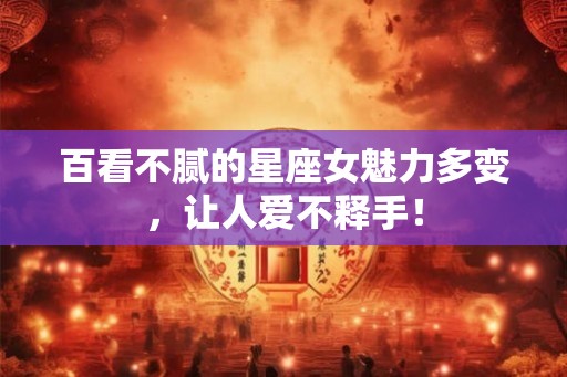 百看不腻的星座女魅力多变，让人爱不释手！