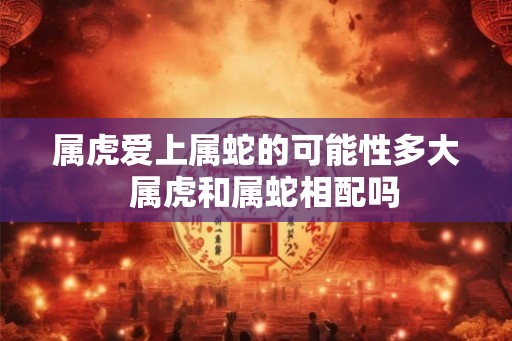 属虎爱上属蛇的可能性多大  属虎和属蛇相配吗