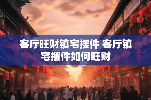 客厅旺财镇宅摆件 客厅镇宅摆件如何旺财
