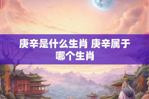 庚辛是什么生肖 庚辛属于哪个生肖