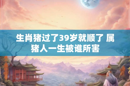生肖猪过了39岁就顺了 属猪人一生被谁所害
