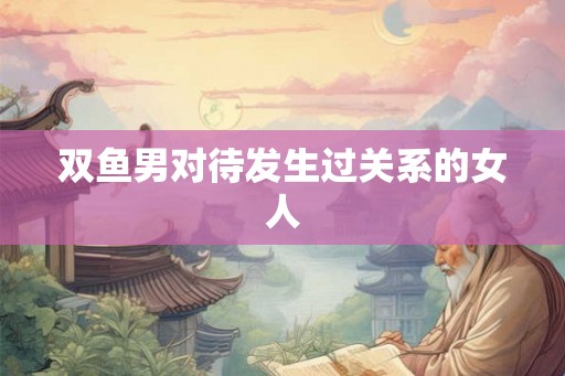 双鱼男对待发生过关系的女人
