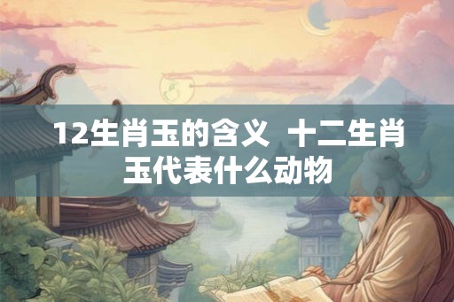 12生肖玉的含义  十二生肖玉代表什么动物