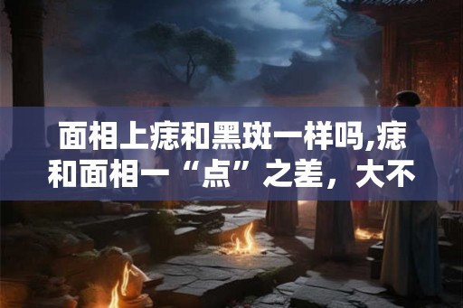 面相上痣和黑斑一样吗,痣和面相一“点”之差,大不相同 面相上痣和黑斑一样吗,痣和面相一“点”之差,大不相同