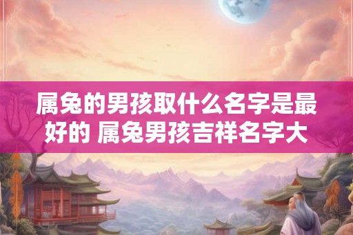 属兔的男孩取什么名字是最好的 属兔男孩吉祥名字大全 属兔的男孩取什么名字是最好的 属兔男孩吉祥名字大全
