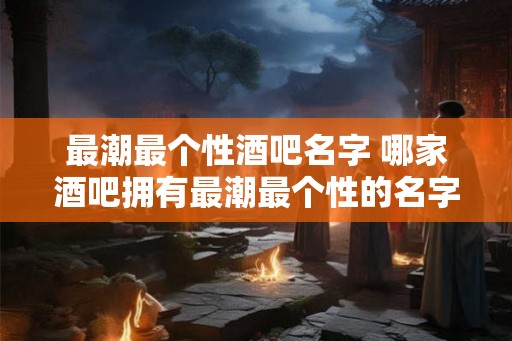最潮最个性酒吧名字 哪家酒吧拥有最潮最个性的名字