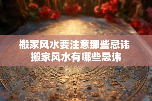 搬家风水要注意那些忌讳 搬家风水有哪些忌讳