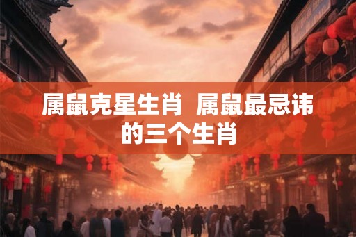 属鼠克星生肖  属鼠最忌讳的三个生肖