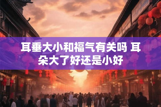 耳垂大小和福气有关吗 耳朵大了好还是小好