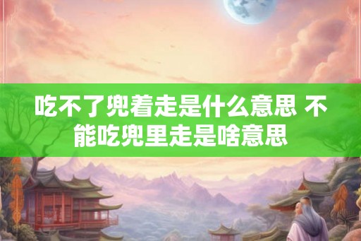 吃不了兜着走是什么意思 不能吃兜里走是啥意思