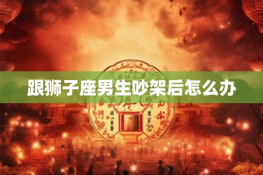 跟狮子座男生吵架后怎么办