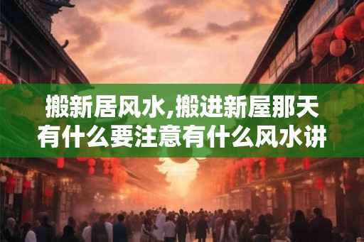 搬新居风水,搬进新屋那天有什么要注意有什么风水讲究