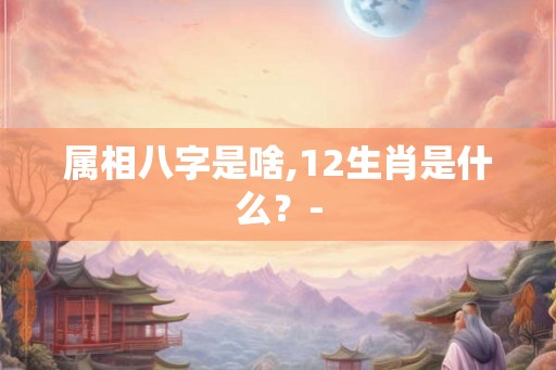 属相八字是啥,12生肖是什么？-