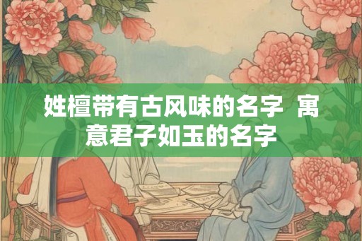 姓檀带有古风味的名字 寓意君子如玉的名字 姓檀带有古风味的名字 寓意君子如玉的名字