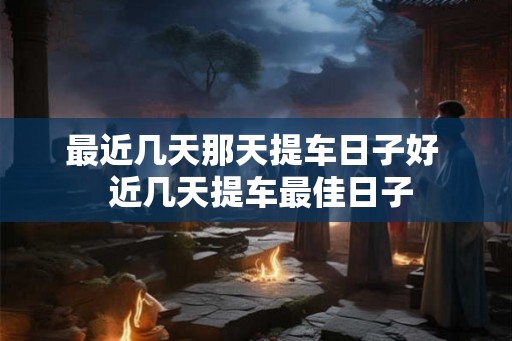 最近几天那天提车日子好 近几天提车最佳日子 最近几天那天提车日子好 近几天提车最佳日子