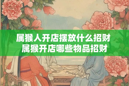 属猴人开店摆放什么招财 属猴开店哪些物品招财
