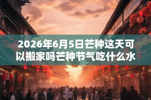 2026年6月5日芒种这天可以搬家吗芒种节气吃什么水果？