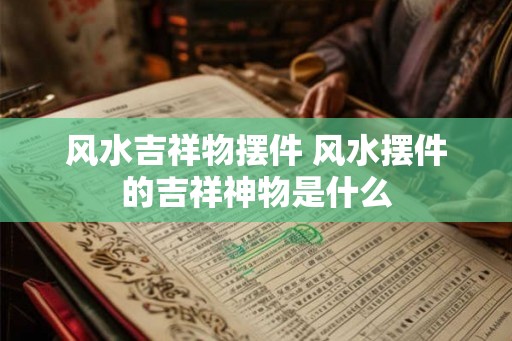 风水吉祥物摆件 风水摆件的吉祥神物是什么