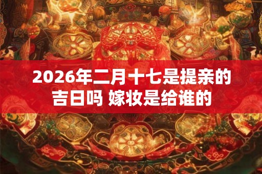 2026年二月十七是提亲的吉日吗 嫁妆是给谁的 2026年二月十七是提亲的吉日吗 嫁妆是给谁的