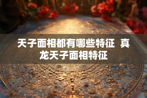 天子面相都有哪些特征 真龙天子面相特征 天子面相都有哪些特征 真龙天子面相特征