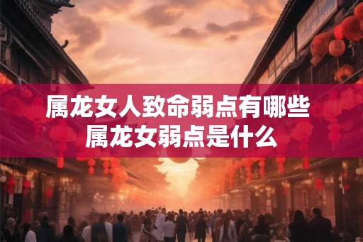 属龙女人致命弱点有哪些 属龙女弱点是什么