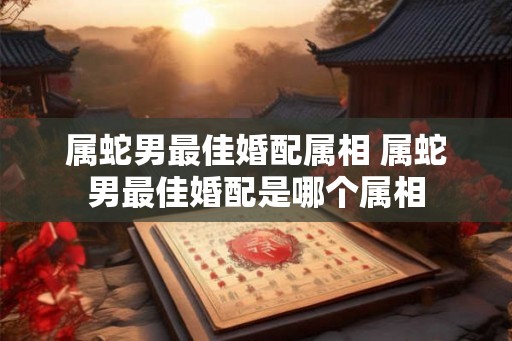 属蛇男最佳婚配属相 属蛇男最佳婚配是哪个属相