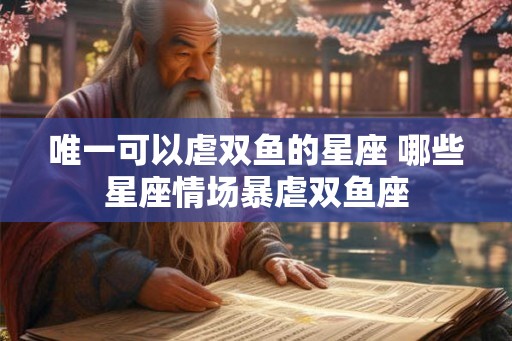 唯一可以虐双鱼的星座 哪些星座情场暴虐双鱼座
