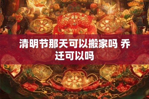 清明节那天可以搬家吗 乔迁可以吗