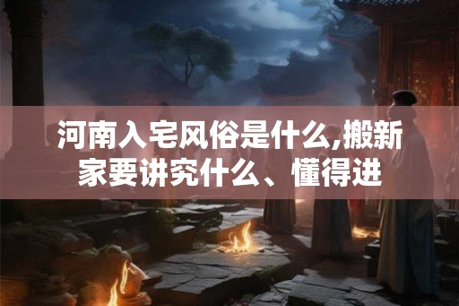 河南入宅风俗是什么,搬新家要讲究什么、懂得进