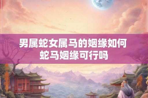 男属蛇女属马的姻缘如何 蛇马姻缘可行吗 男属蛇女属马的姻缘如何 蛇马姻缘可行吗