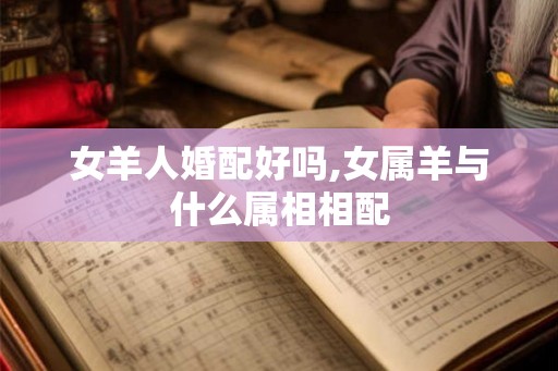 女羊人婚配好吗,女属羊与什么属相相配 女羊人婚配好吗,女属羊与什么属相相配